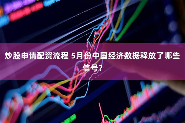 炒股申请配资流程 5月份中国经济数据释放了哪些信号？