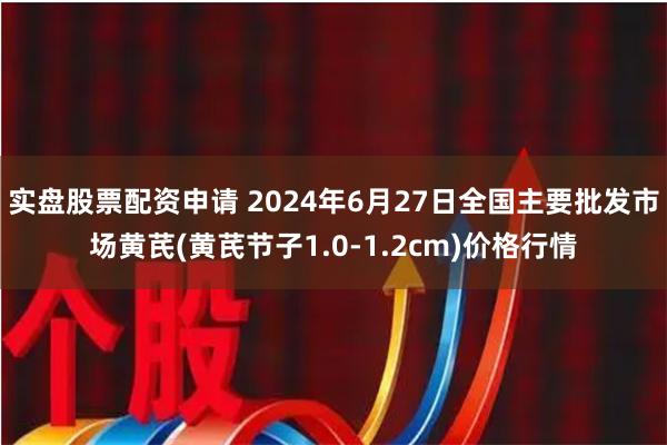 实盘股票配资申请 2024年6月27日全国主要批发市场黄芪(黄芪节子1.0-1.2cm)价格行情