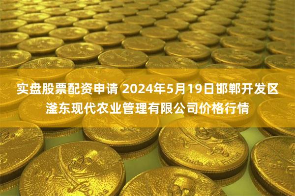 实盘股票配资申请 2024年5月19日邯郸开发区滏东现代农业管理有限公司价格行情