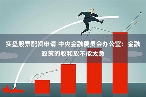 实盘股票配资申请 中央金融委员会办公室：金融政策的收和放不能太急