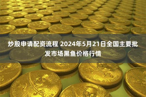 炒股申请配资流程 2024年5月21日全国主要批发市场黑鱼价格行情