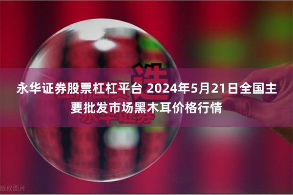 永华证券股票杠杠平台 2024年5月21日全国主要批发市场黑木耳价格行情