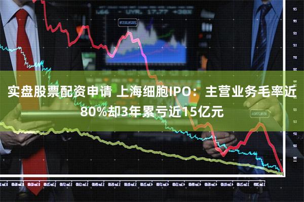 实盘股票配资申请 上海细胞IPO：主营业务毛率近80%却3年累亏近15亿元