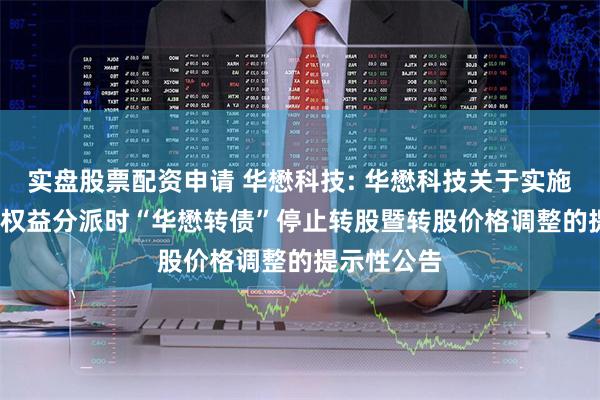 实盘股票配资申请 华懋科技: 华懋科技关于实施2023年度权益分派时“华懋转债”停止转股暨转股价格调整的提示性公告