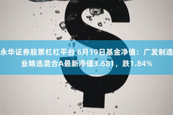 永华证券股票杠杠平台 6月19日基金净值：广发制造业精选混合A最新净值3.681，跌1.84%
