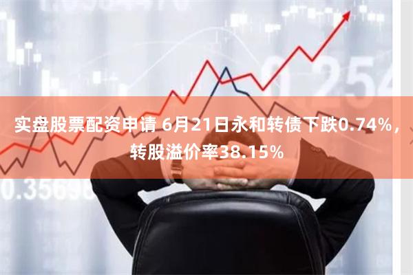 实盘股票配资申请 6月21日永和转债下跌0.74%，转股溢价率38.15%