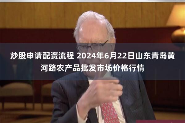 炒股申请配资流程 2024年6月22日山东青岛黄河路农产品批发市场价格行情