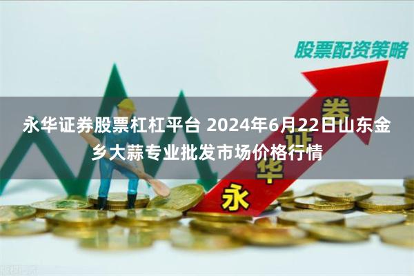 永华证券股票杠杠平台 2024年6月22日山东金乡大蒜专业批发市场价格行情
