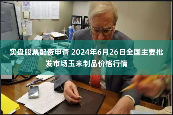 实盘股票配资申请 2024年6月26日全国主要批发市场玉米制品价格行情