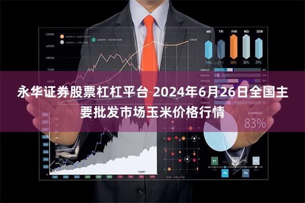 永华证券股票杠杠平台 2024年6月26日全国主要批发市场玉米价格行情