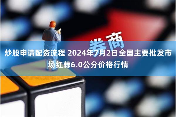 炒股申请配资流程 2024年7月2日全国主要批发市场红蒜6.0公分价格行情