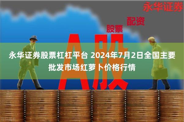 永华证券股票杠杠平台 2024年7月2日全国主要批发市场红萝卜价格行情