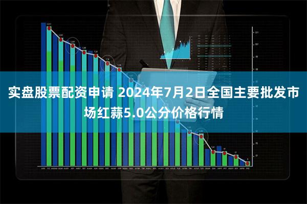 实盘股票配资申请 2024年7月2日全国主要批发市场红蒜5.0公分价格行情