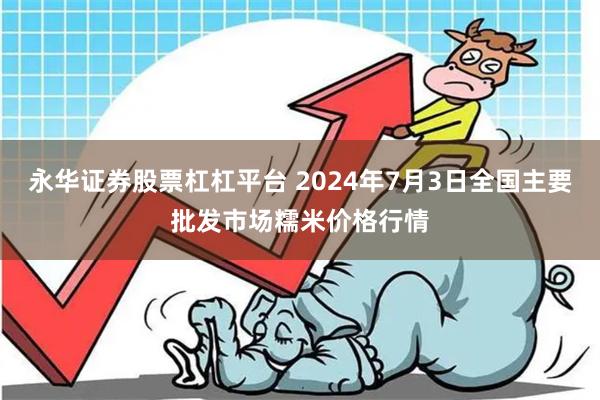 永华证券股票杠杠平台 2024年7月3日全国主要批发市场糯米价格行情