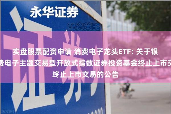 实盘股票配资申请 消费电子龙头ETF: 关于银华中证消费电子主题交易型开放式指数证券投资基金终止上市交易的公告