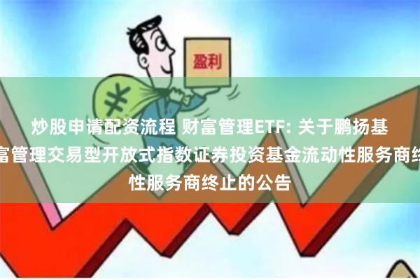 炒股申请配资流程 财富管理ETF: 关于鹏扬基金国证财富管理交易型开放式指数证券投资基金流动性服务商终止的公告