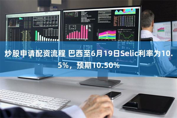 炒股申请配资流程 巴西至6月19日Selic利率为10.5%，预期10.50%