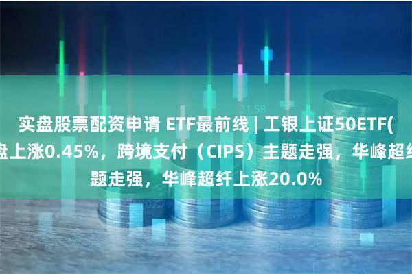 实盘股票配资申请 ETF最前线 | 工银上证50ETF(510850)早盘上涨0.45%，跨境支付（CIPS）主题走强，华峰超纤上涨20.0%