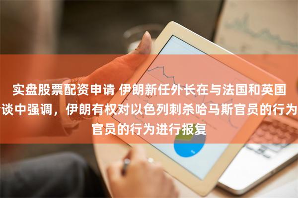 实盘股票配资申请 伊朗新任外长在与法国和英国外长的会谈中强调，伊朗有权对以色列刺杀哈马斯官员的行为进行报复