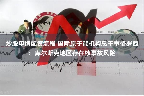 炒股申请配资流程 国际原子能机构总干事格罗西：库尔斯克地区存在核事故风险