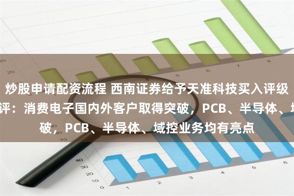 炒股申请配资流程 西南证券给予天准科技买入评级，2024年中报点评：消费电子国内外客户取得突破，PCB、半导体、域控业务均有亮点