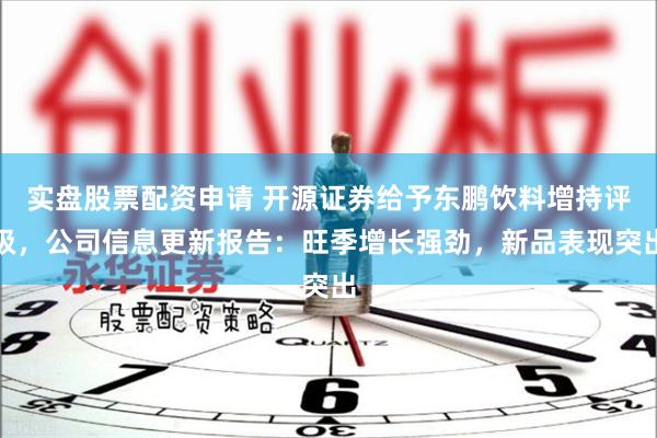 实盘股票配资申请 开源证券给予东鹏饮料增持评级，公司信息更新报告：旺季增长强劲，新品表现突出
