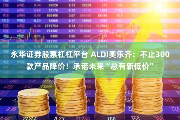 永华证券股票杠杠平台 ALDI奥乐齐：不止300款产品降价！承诺未来“总有新低价”