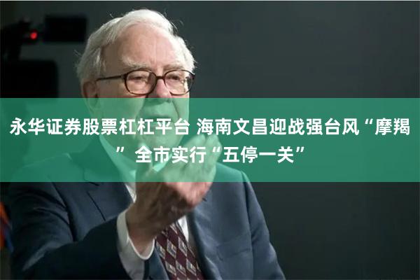 永华证券股票杠杠平台 海南文昌迎战强台风“摩羯” 全市实行“五停一关”