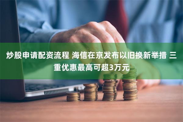 炒股申请配资流程 海信在京发布以旧换新举措 三重优惠最高可超3万元