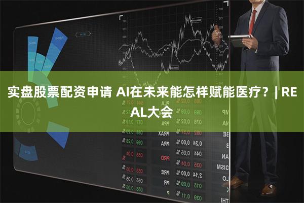 实盘股票配资申请 AI在未来能怎样赋能医疗？| REAL大会