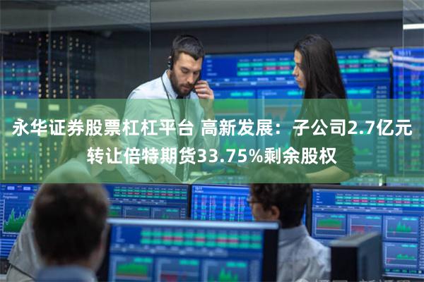 永华证券股票杠杠平台 高新发展：子公司2.7亿元转让倍特期货33.75%剩余股权