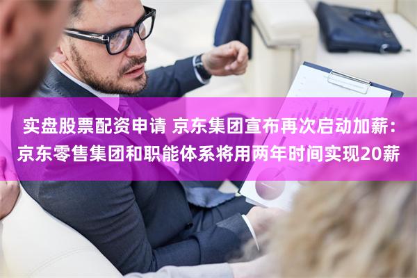 实盘股票配资申请 京东集团宣布再次启动加薪：京东零售集团和职能体系将用两年时间实现20薪