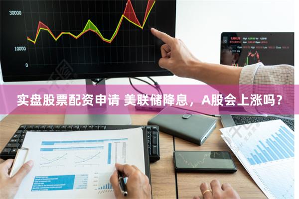 实盘股票配资申请 美联储降息，A股会上涨吗？