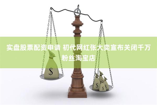 实盘股票配资申请 初代网红张大奕宣布关闭千万粉丝淘宝店