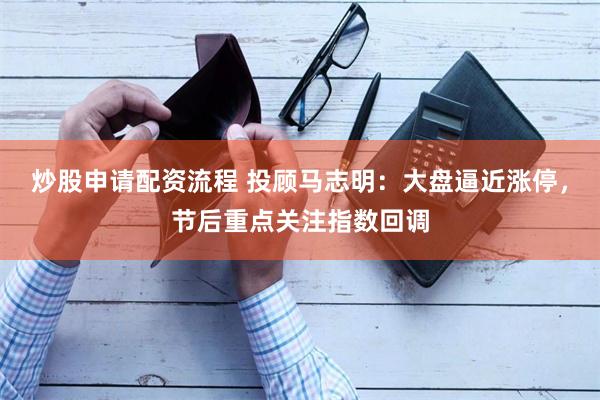 炒股申请配资流程 投顾马志明：大盘逼近涨停，节后重点关注指数回调