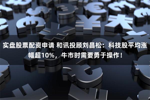 实盘股票配资申请 和讯投顾刘昌松：科技股平均涨幅超10%，牛市时需要勇于操作！