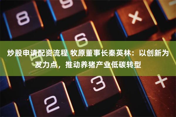 炒股申请配资流程 牧原董事长秦英林：以创新为发力点，推动养猪产业低碳转型
