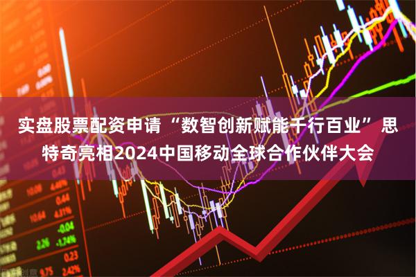实盘股票配资申请 “数智创新赋能千行百业” 思特奇亮相2024中国移动全球合作伙伴大会