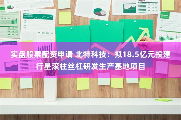 实盘股票配资申请 北特科技：拟18.5亿元投建行星滚柱丝杠研发生产基地项目
