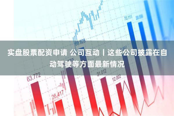 实盘股票配资申请 公司互动丨这些公司披露在自动驾驶等方面最新情况