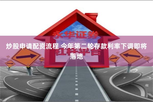 炒股申请配资流程 今年第二轮存款利率下调即将落地
