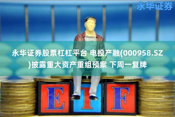 永华证券股票杠杠平台 电投产融(000958.SZ)披露重大资产重组预案 下周一复牌