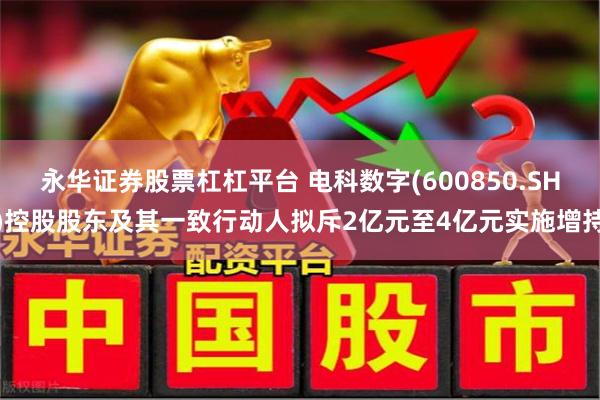 永华证券股票杠杠平台 电科数字(600850.SH)控股股东及其一致行动人拟斥2亿元至4亿元实施增持