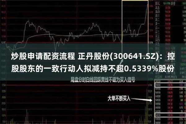 炒股申请配资流程 正丹股份(300641.SZ)：控股股东的一致行动人拟减持不超0.5339%股份