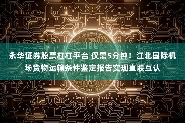 永华证券股票杠杠平台 仅需5分钟！江北国际机场货物运输条件鉴定报告实现直联互认