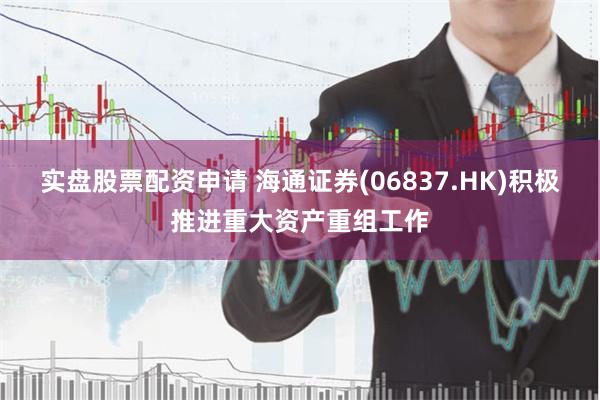 实盘股票配资申请 海通证券(06837.HK)积极推进重大资产重组工作
