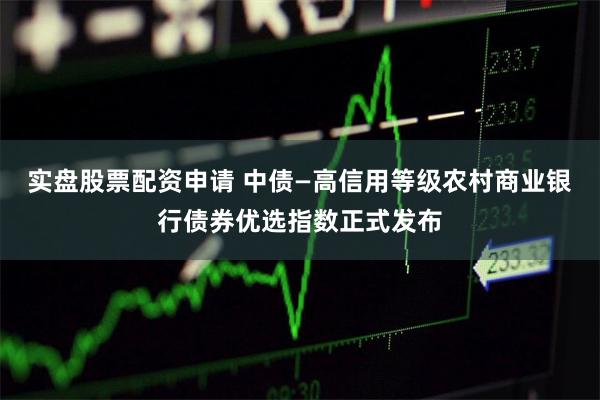 实盘股票配资申请 中债—高信用等级农村商业银行债券优选指数正式发布