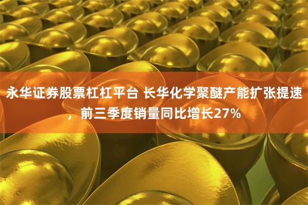 永华证券股票杠杠平台 长华化学聚醚产能扩张提速，前三季度销量同比增长27%