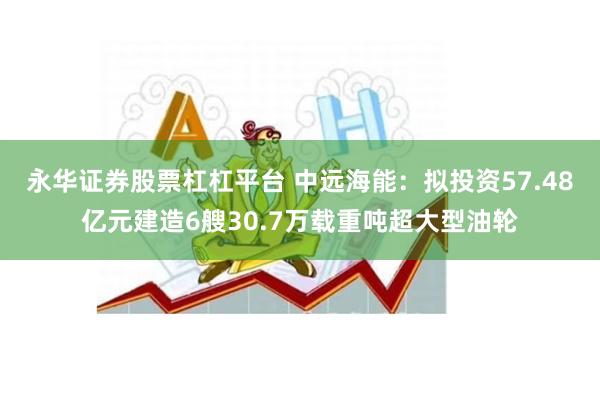 永华证券股票杠杠平台 中远海能：拟投资57.48亿元建造6艘30.7万载重吨超大型油轮