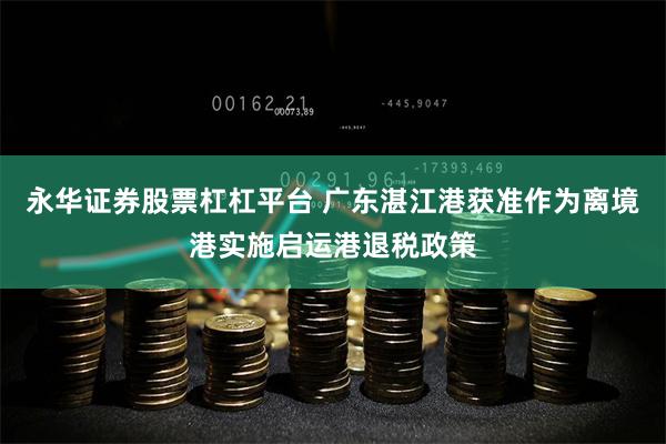 永华证券股票杠杠平台 广东湛江港获准作为离境港实施启运港退税政策